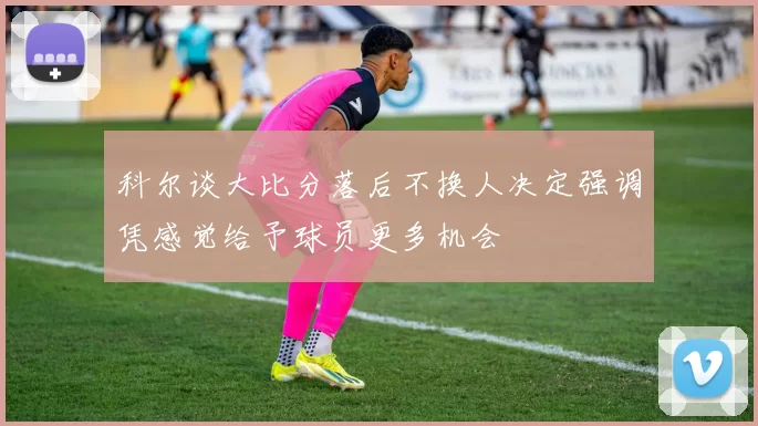 科尔谈大比分落后不换人决定强调凭感觉给予球员更多机会