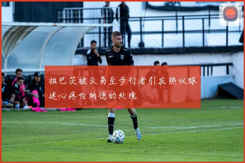 祖巴茨被交易至步行者引发热议球迷心疼伦纳德的处境