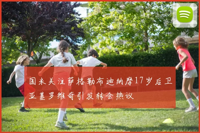 国米关注萨格勒布迪纳摩17岁后卫亚基罗维奇引发转会热议