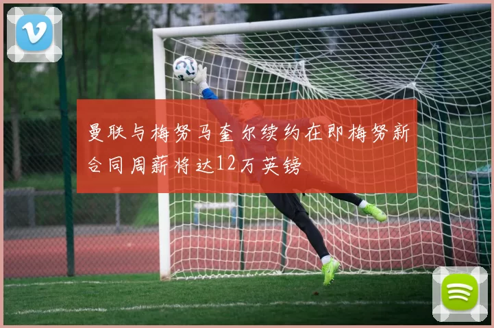 曼联与梅努马奎尔续约在即梅努新合同周薪将达12万英镑