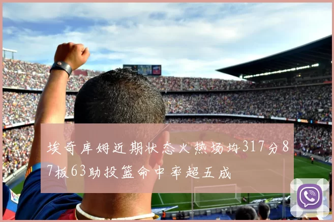 埃奇库姆近期状态火热场均317分87板63助投篮命中率超五成