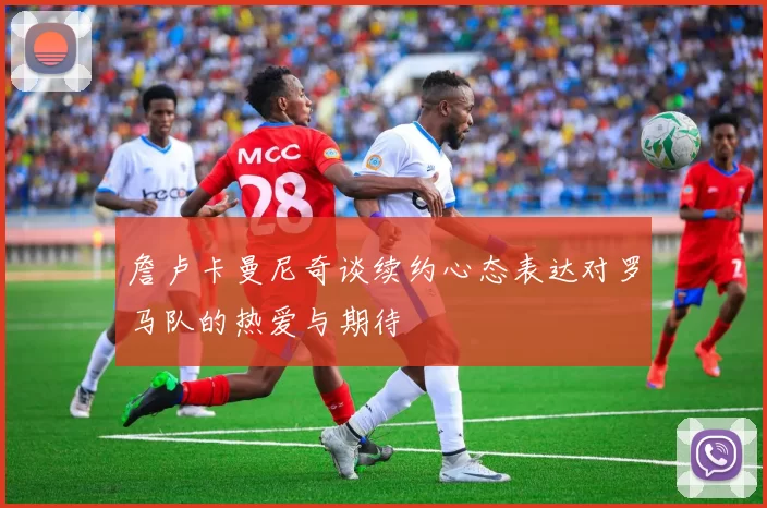 詹卢卡曼尼奇谈续约心态表达对罗马队的热爱与期待