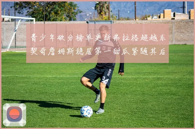 青少年砍分榜单更新弗拉格超越东契奇詹姆斯稳居第一甜瓜紧随其后