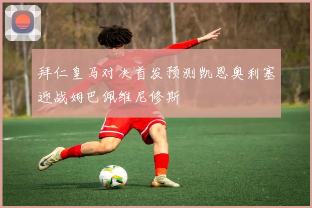 拜仁皇马对决首发预测凯恩奥利塞迎战姆巴佩维尼修斯