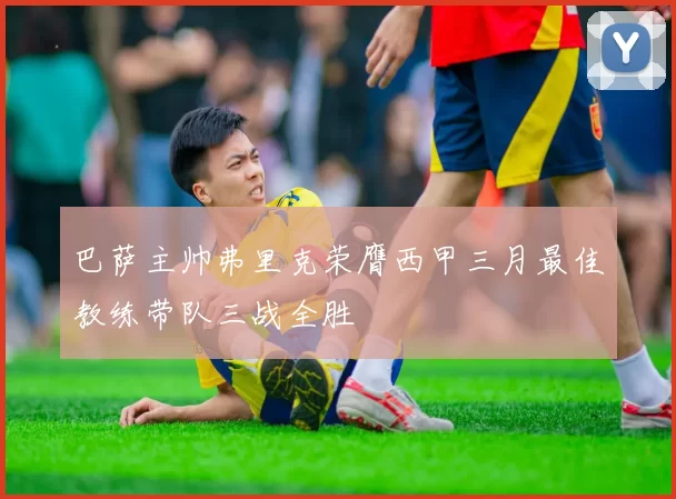 巴萨主帅弗里克荣膺西甲三月最佳教练带队三战全胜