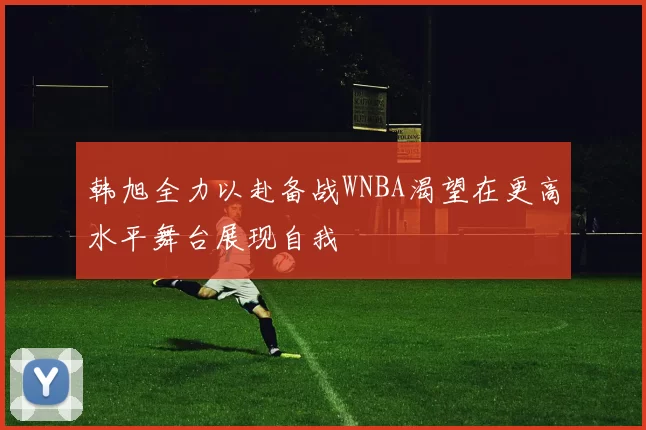 韩旭全力以赴备战WNBA渴望在更高水平舞台展现自我