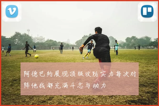 阿德巴约展现顶级攻防实力每次对阵他我都充满斗志与动力