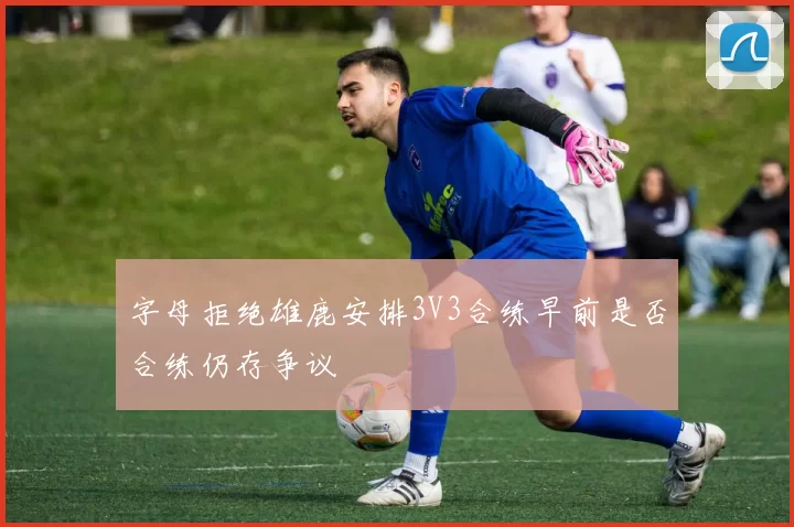字母拒绝雄鹿安排3V3合练早前是否合练仍存争议