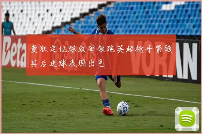 曼联定位球效率领跑英超枪手紧随其后进球表现出色