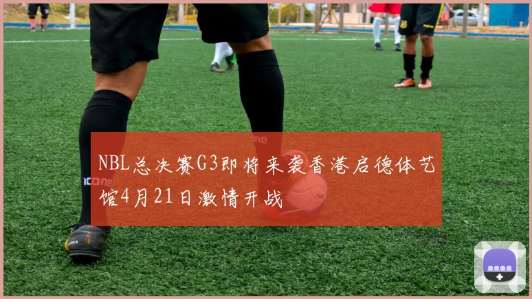 NBL总决赛G3即将来袭香港启德体艺馆4月21日激情开战