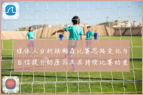 媒体人分析杨瀚森比赛思路变化与自信提升的原因及其持续比赛的重要性