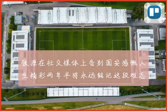 张源在社交媒体上告别国安感慨人生精彩两年半将永远铭记这段难忘故事
