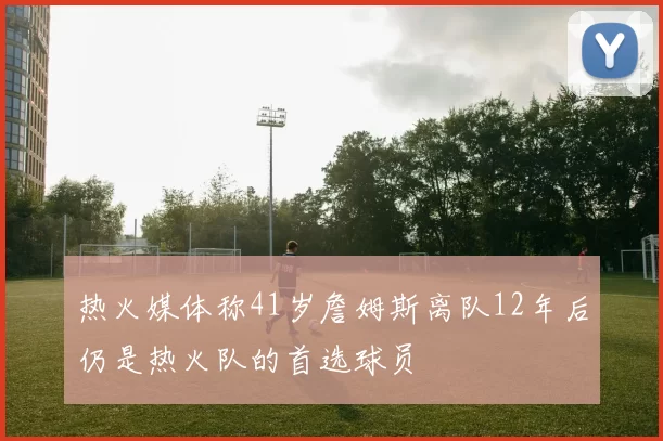 热火媒体称41岁詹姆斯离队12年后仍是热火队的首选球员
