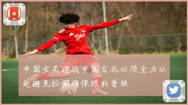 中国女足迎战中国台北必须全力以赴避免松懈确保顺利晋级